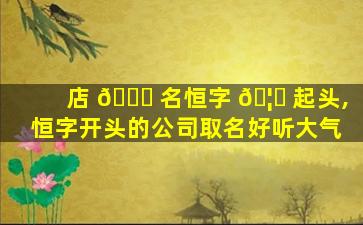 店 🐈 名恒字 🦉 起头,恒字开头的公司取名好听大气